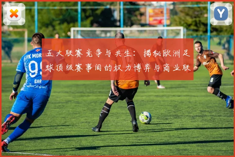 五大联赛竞争与共生:揭秘欧洲足球顶级赛事间的权力博弈与商业联动