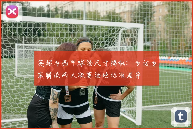英超与西甲球场尺寸揭秘:专访专家解读两大联赛场地标准差异