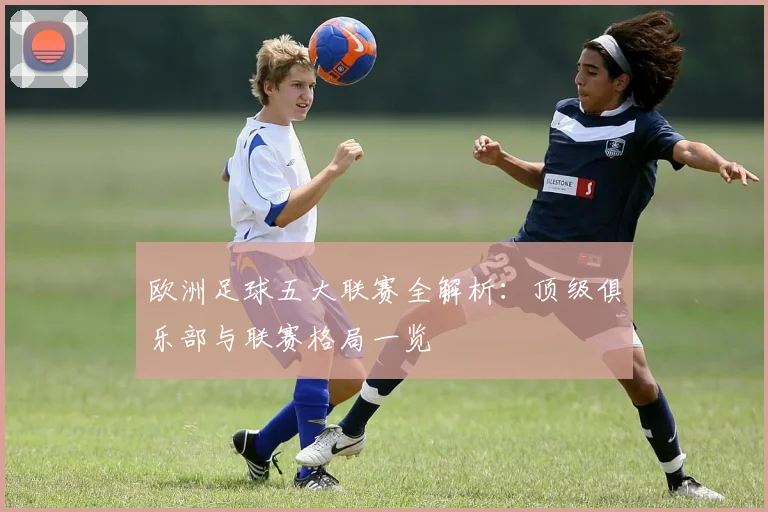 欧洲足球五大联赛全解析:顶级俱乐部与联赛格局一览