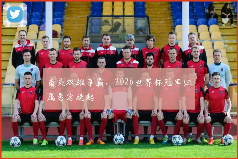南美双雄争霸，2026世界杯冠军归属悬念迭起