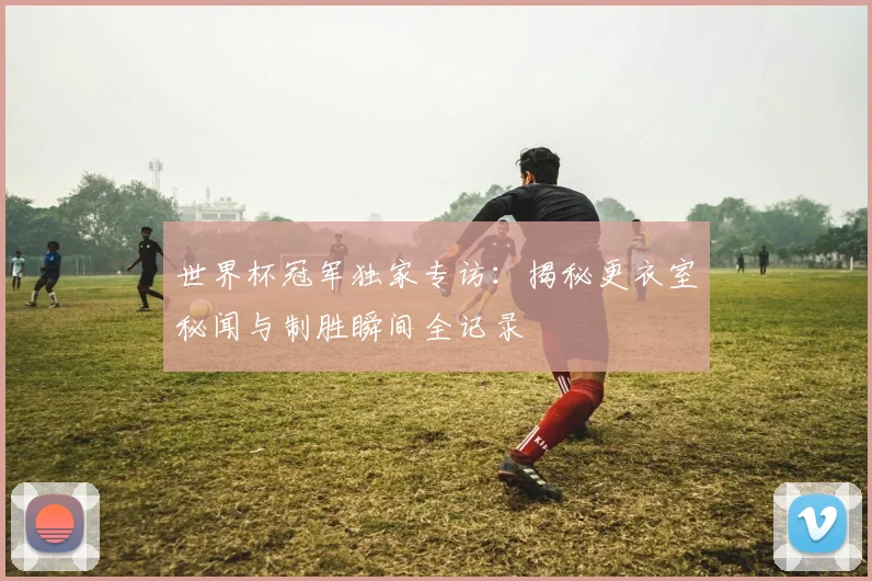 世界杯冠军独家专访：揭秘更衣室秘闻与制胜瞬间全记录