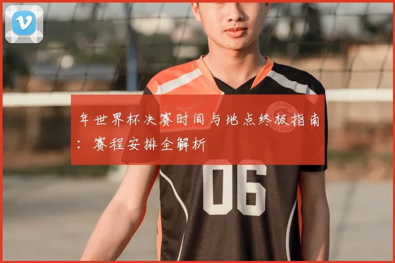 年世界杯决赛时间与地点终极指南:赛程安排全解析